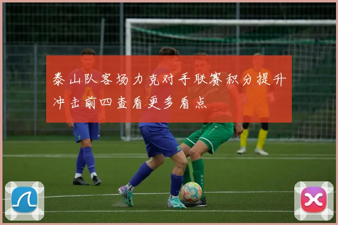 泰山队客场力克对手联赛积分提升冲击前四查看更多看点