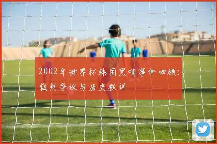 2002年世界杯韩国黑哨事件回顾:裁判争议与历史教训