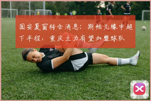 国安夏窗转会消息：斯帕无缘中超下半程，重庆主力有望加盟球队